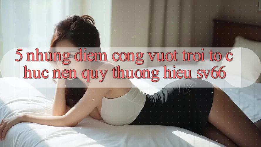 5. Những Điểm Cộng Vượt Trội Tổ chức Nên Quý thương Hiệu SV66 5. Những Điểm Cộng Vượt Trội Tổ chức Nên Quý thương Hiệu SV66