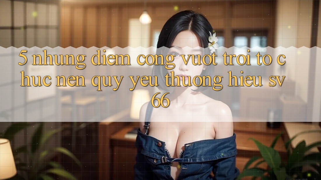 5. Những Điểm Cộng Vượt Trội Tổ chức Nên Quý yêu thương Hiệu SV66 5. Những Điểm Cộng Vượt Trội Tổ chức Nên Quý yêu thương Hiệu SV66