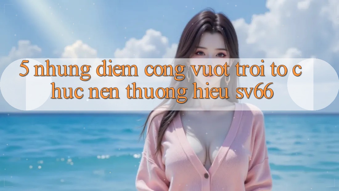 5. Những Điểm Cộng Vượt Trội Tổ chức Nên Thương Hiệu SV66