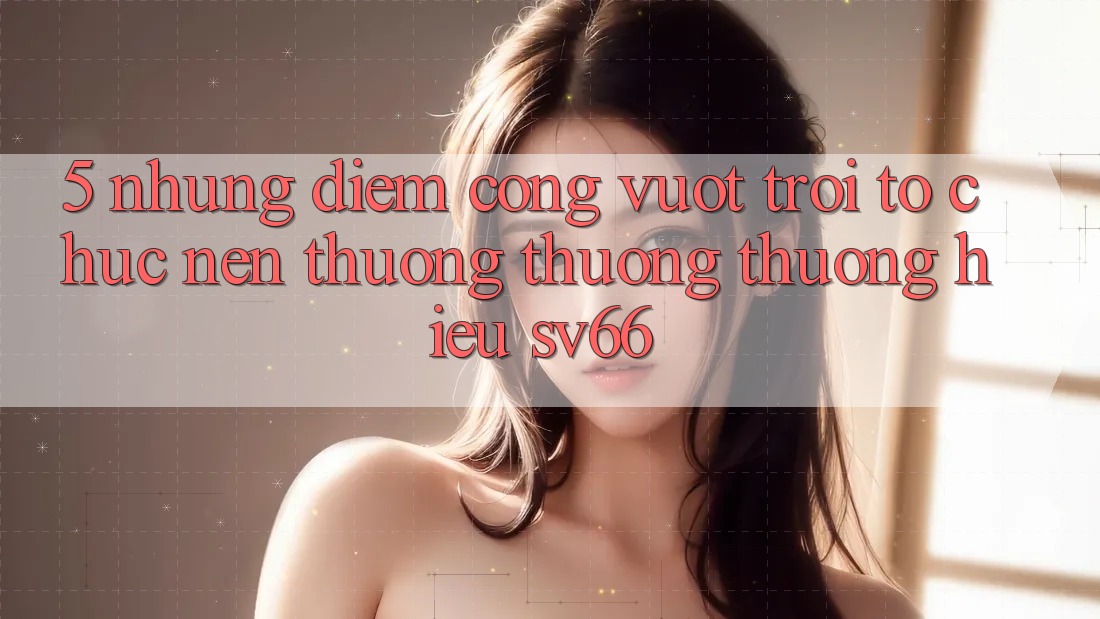 5. Những Điểm Cộng Vượt Trội Tổ chức Nên Thương thương thương Hiệu SV66 5. Những Điểm Cộng Vượt Trội Tổ chức Nên Thương thương thương Hiệu SV66