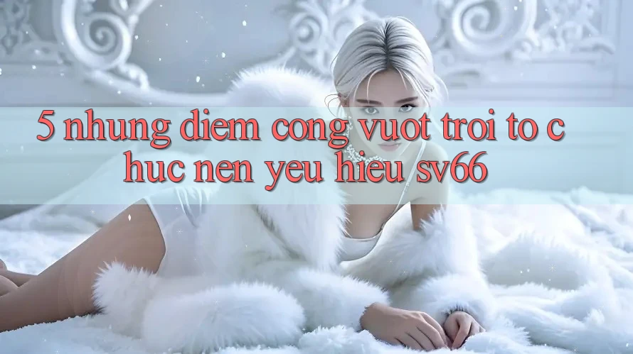 5. Những Điểm Cộng Vượt Trội Tổ chức Nên Yêu Hiệu SV66 5. Những Điểm Cộng Vượt Trội Tổ chức Nên Yêu Hiệu SV66