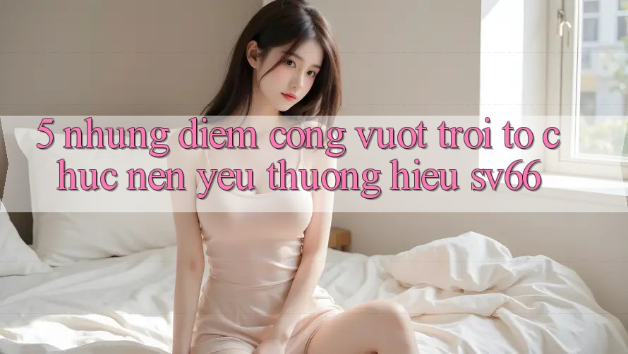5. Những Điểm Cộng Vượt Trội Tổ chức Nên Yêu thương Hiệu SV66 5. Những Điểm Cộng Vượt Trội Tổ chức Nên Yêu thương Hiệu SV66