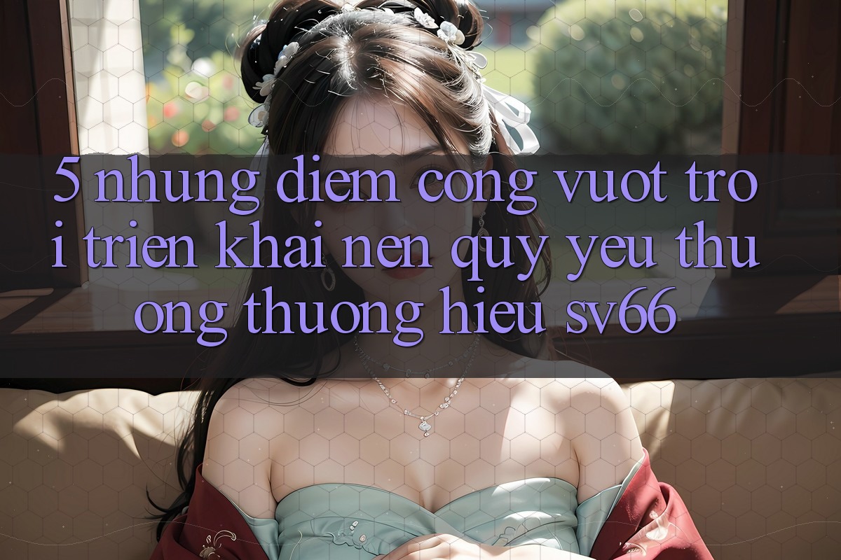 5. Những Điểm Cộng Vượt Trội Triển khai Nên Quý yêu thương thương Hiệu SV66 5. Những Điểm Cộng Vượt Trội Triển khai Nên Quý yêu thương thương Hiệu SV66
