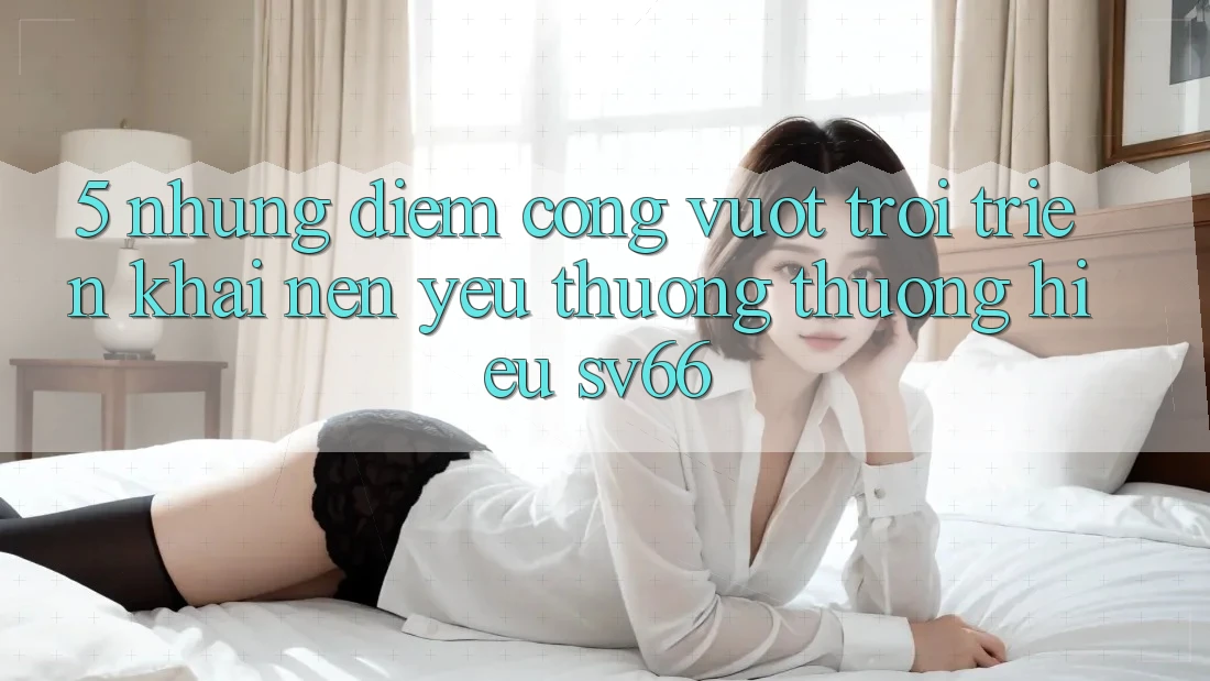 5. Những Điểm Cộng Vượt Trội Triển khai Nên Yêu thương thương Hiệu SV66 5. Những Điểm Cộng Vượt Trội Triển khai Nên Yêu thương thương Hiệu SV66