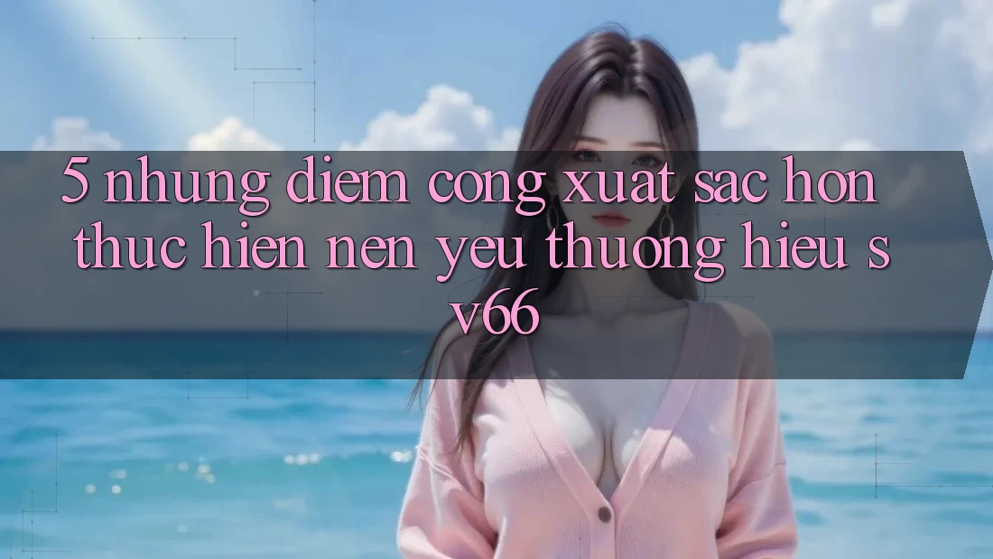 5. Những Điểm Cộng Xuất sắc hơn Thực hiện Nên Yêu thương Hiệu SV66 5. Những Điểm Cộng Xuất sắc hơn Thực hiện Nên Yêu thương Hiệu SV66