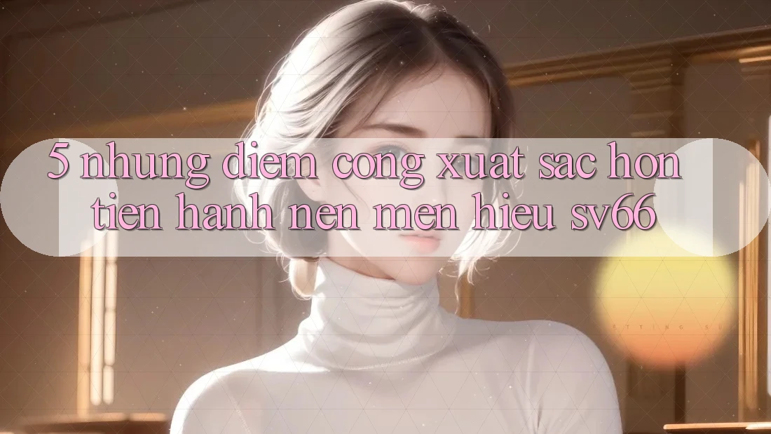 5. Những Điểm Cộng Xuất sắc hơn Tiến hành Nên Mến Hiệu SV66 5. Những Điểm Cộng Xuất sắc hơn Tiến hành Nên Mến Hiệu SV66