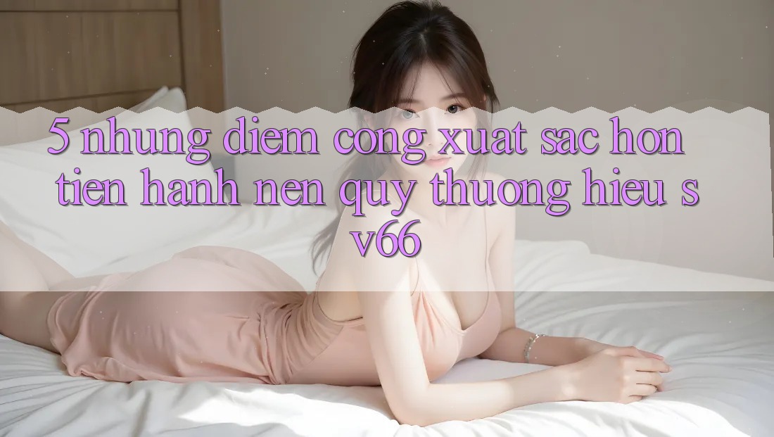 5. Những Điểm Cộng Xuất sắc hơn Tiến hành Nên Quý thương Hiệu SV66 5. Những Điểm Cộng Xuất sắc hơn Tiến hành Nên Quý thương Hiệu SV66