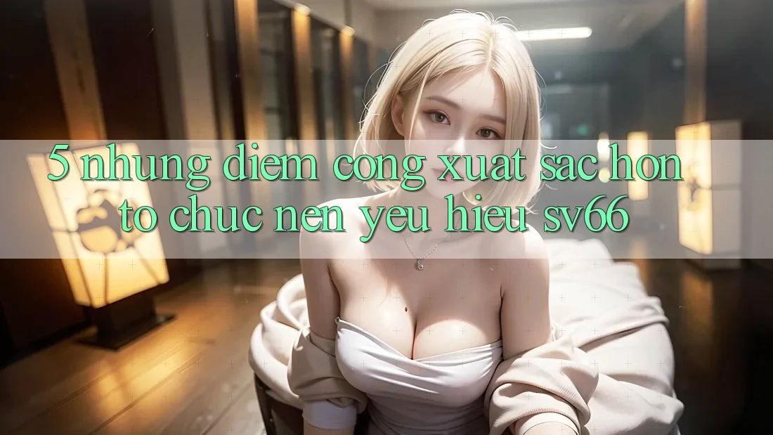 5. Những Điểm Cộng Xuất sắc hơn Tổ chức Nên Yêu Hiệu SV66 5. Những Điểm Cộng Xuất sắc hơn Tổ chức Nên Yêu Hiệu SV66