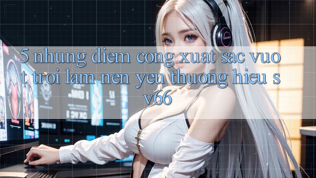 5. Những Điểm Cộng Xuất sắc vượt trội Làm Nên Yêu thương Hiệu SV66 5. Những Điểm Cộng Xuất sắc vượt trội Làm Nên Yêu thương Hiệu SV66