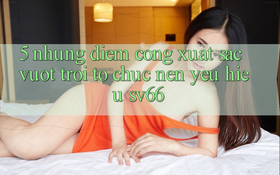 5. Những Điểm Cộng Xuất sắc vượt trội Tổ chức Nên Yêu Hiệu SV66 5. Những Điểm Cộng Xuất sắc vượt trội Tổ chức Nên Yêu Hiệu SV66