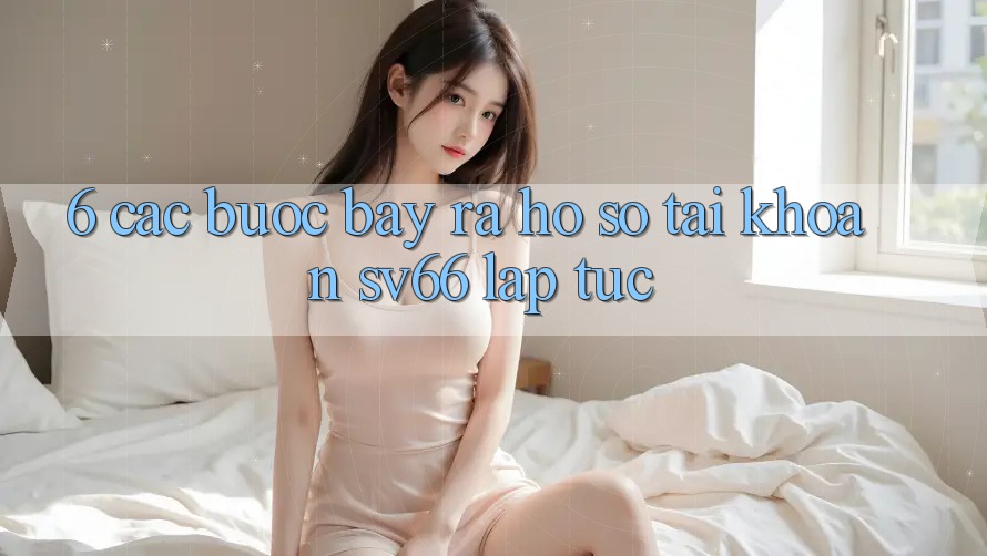 6. Các bước Bày ra hồ sơ Tài Khoản SV66 Lập tức 6. Các bước Bày ra hồ sơ Tài Khoản SV66 Lập tức