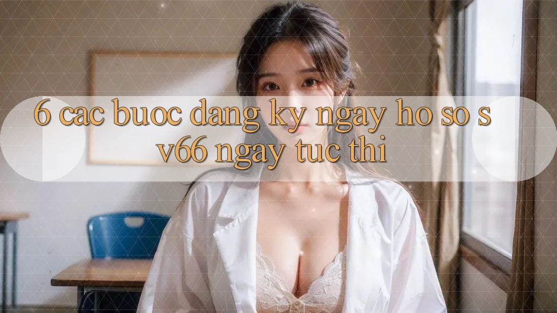 6. Các bước Đăng ký ngay Hồ sơ SV66 Ngay tức thì 6. Các bước Đăng ký ngay Hồ sơ SV66 Ngay tức thì