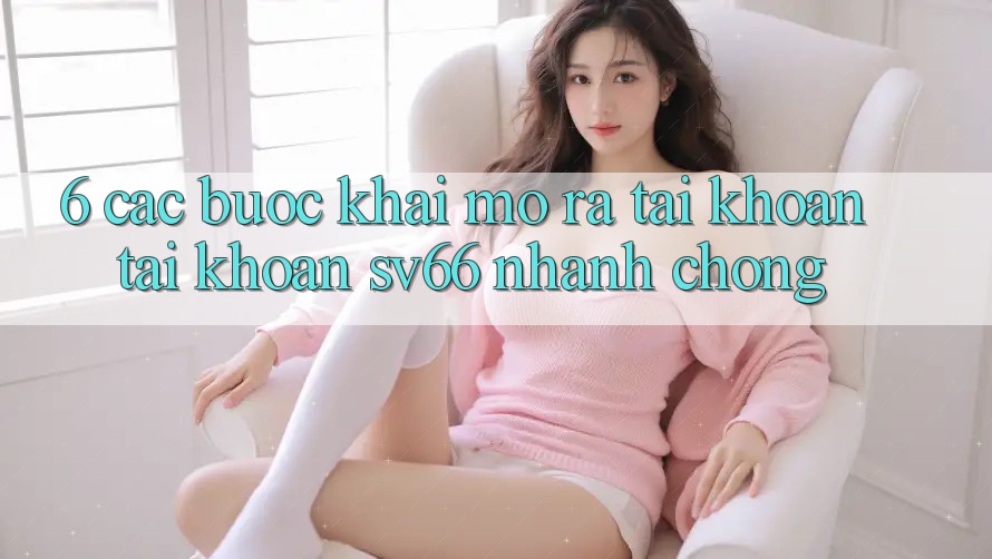 6. Các bước Khai mở ra tài khoản Tài Khoản SV66 Nhanh Chóng 6. Các bước Khai mở ra tài khoản Tài Khoản SV66 Nhanh Chóng
