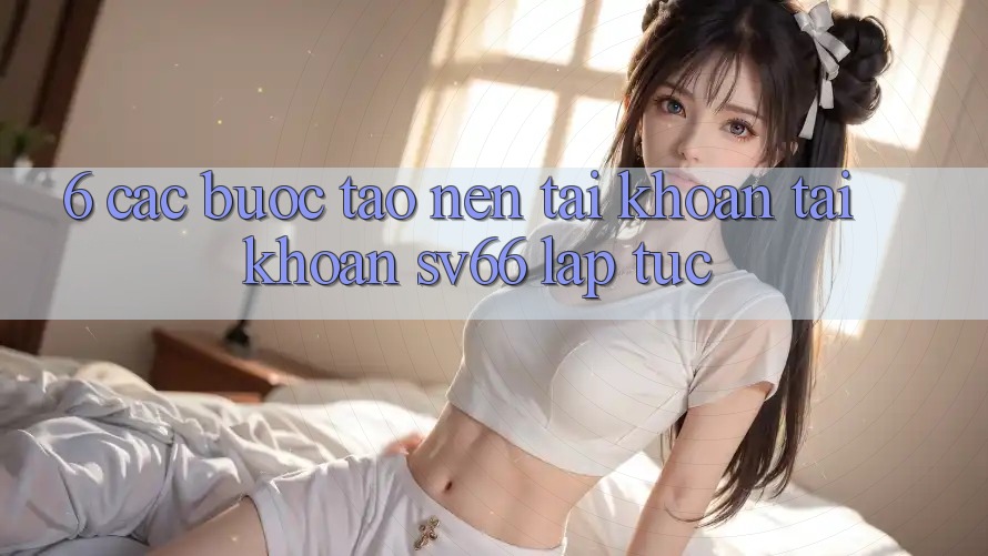 6. Các bước Tạo nên tài khoản Tài Khoản SV66 Lập tức 6. Các bước Tạo nên tài khoản Tài Khoản SV66 Lập tức