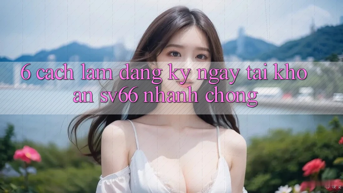 6. Cách làm Đăng ký ngay Tài Khoản SV66 Nhanh Chóng