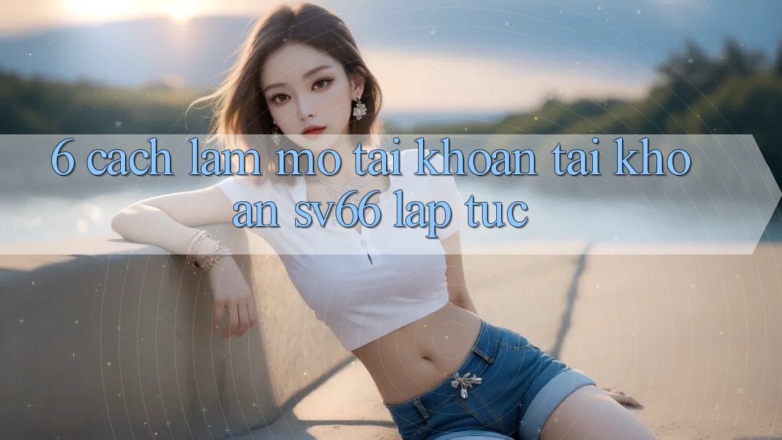 6. Cách làm Mở tài khoản Tài Khoản SV66 Lập tức 6. Cách làm Mở tài khoản Tài Khoản SV66 Lập tức