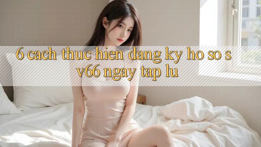 6. Cách thực hiện Đăng Ký Hồ sơ SV66 Ngay tắp lự 6. Cách thực hiện Đăng Ký Hồ sơ SV66 Ngay tắp lự