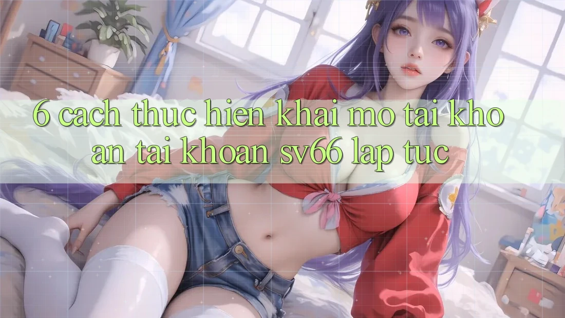 6. Cách thực hiện Khai mở tài khoản Tài Khoản SV66 Lập tức 6. Cách thực hiện Khai mở tài khoản Tài Khoản SV66 Lập tức
