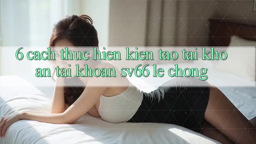6. Cách thực hiện Kiến tạo tài khoản Tài Khoản SV66 Lẹ Chóng 6. Cách thực hiện Kiến tạo tài khoản Tài Khoản SV66 Lẹ Chóng