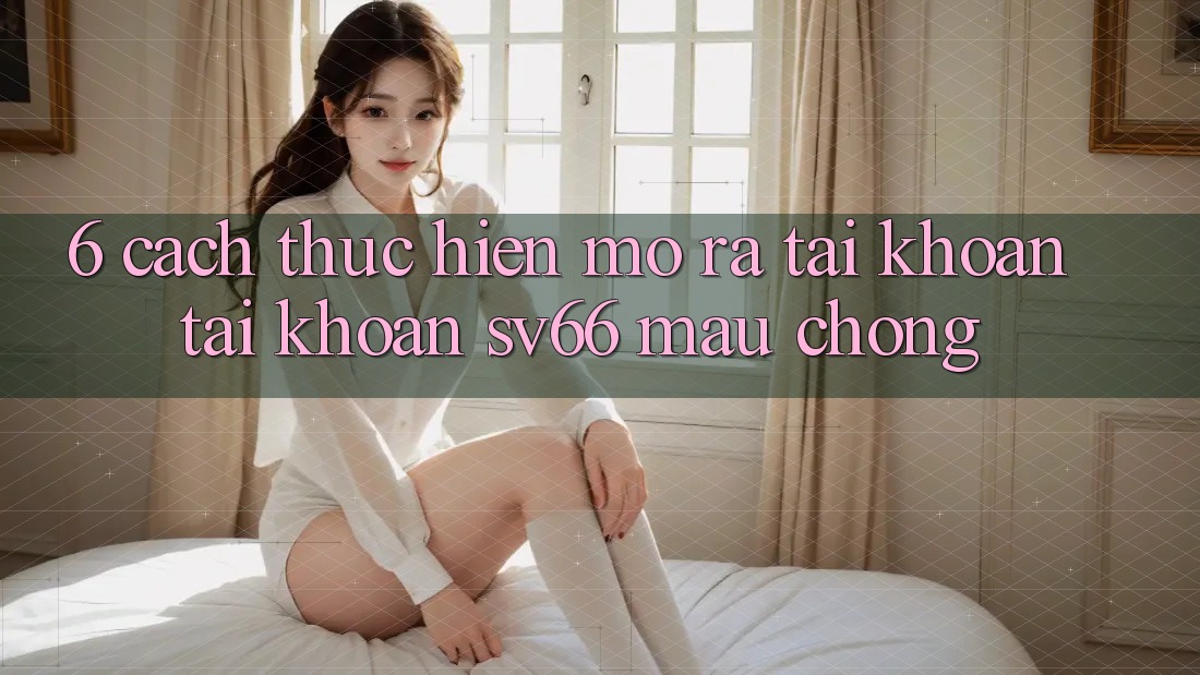 6. Cách thực hiện Mở ra tài khoản Tài Khoản SV66 Mau Chóng 6. Cách thực hiện Mở ra tài khoản Tài Khoản SV66 Mau Chóng