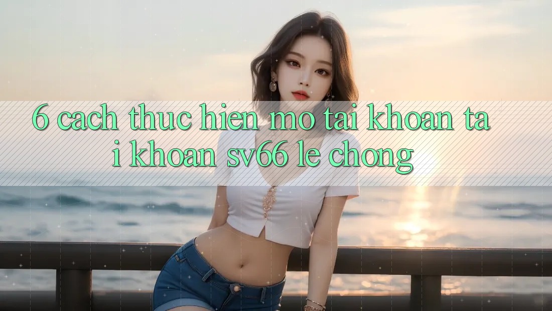 6. Cách thực hiện Mở tài khoản Tài Khoản SV66 Lẹ Chóng 6. Cách thực hiện Mở tài khoản Tài Khoản SV66 Lẹ Chóng