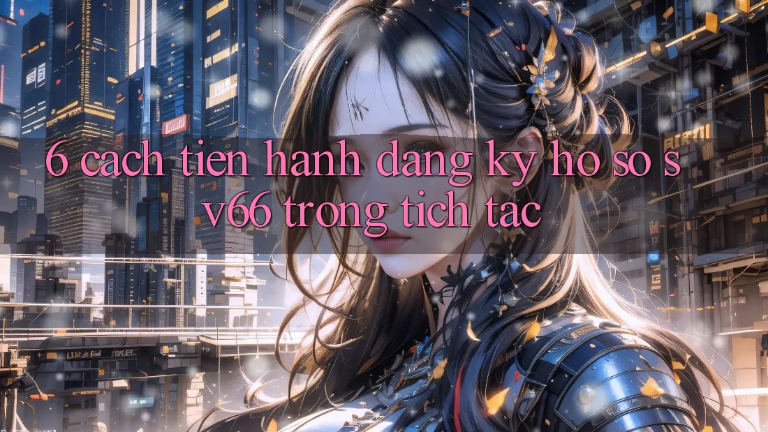 6. Cách tiến hành Đăng Ký Hồ sơ SV66 Trong tích tắc 6. Cách tiến hành Đăng Ký Hồ sơ SV66 Trong tích tắc