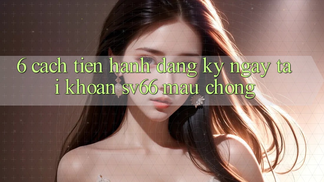 6. Cách tiến hành Đăng ký ngay Tài Khoản SV66 Mau Chóng 6. Cách tiến hành Đăng ký ngay Tài Khoản SV66 Mau Chóng