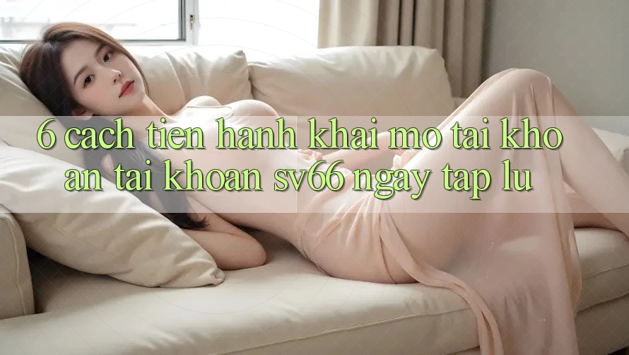 6. Cách tiến hành Khai mở tài khoản Tài Khoản SV66 Ngay tắp lự 6. Cách tiến hành Khai mở tài khoản Tài Khoản SV66 Ngay tắp lự