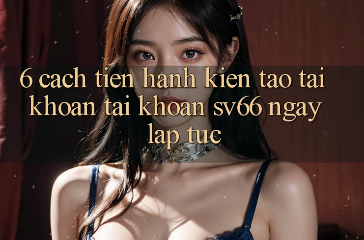 6. Cách tiến hành Kiến tạo tài khoản Tài Khoản SV66 Ngay lập tức 6. Cách tiến hành Kiến tạo tài khoản Tài Khoản SV66 Ngay lập tức