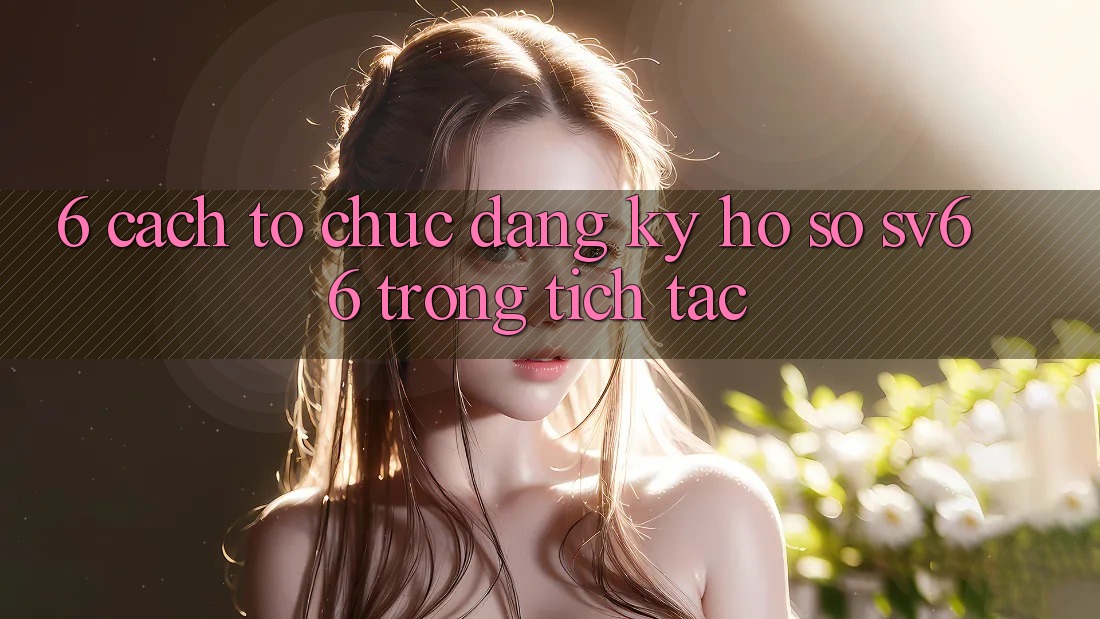 6. Cách tổ chức Đăng Ký Hồ sơ SV66 Trong tích tắc 6. Cách tổ chức Đăng Ký Hồ sơ SV66 Trong tích tắc