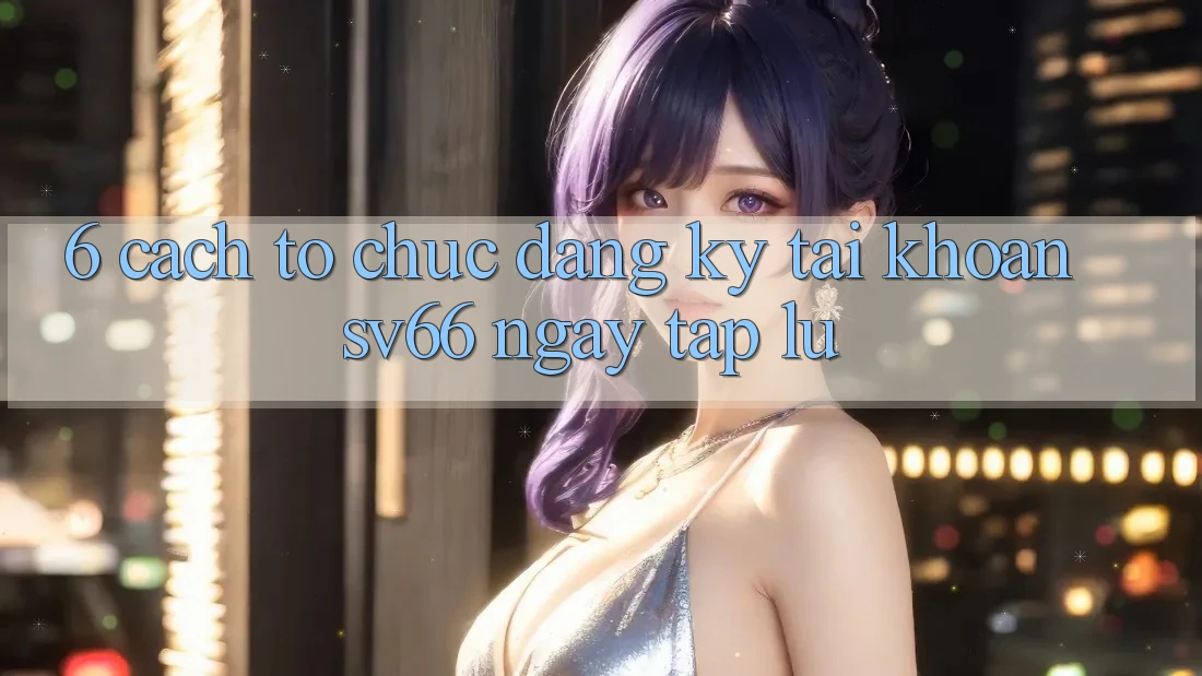 6. Cách tổ chức Đăng Ký Tài Khoản SV66 Ngay tắp lự 6. Cách tổ chức Đăng Ký Tài Khoản SV66 Ngay tắp lự