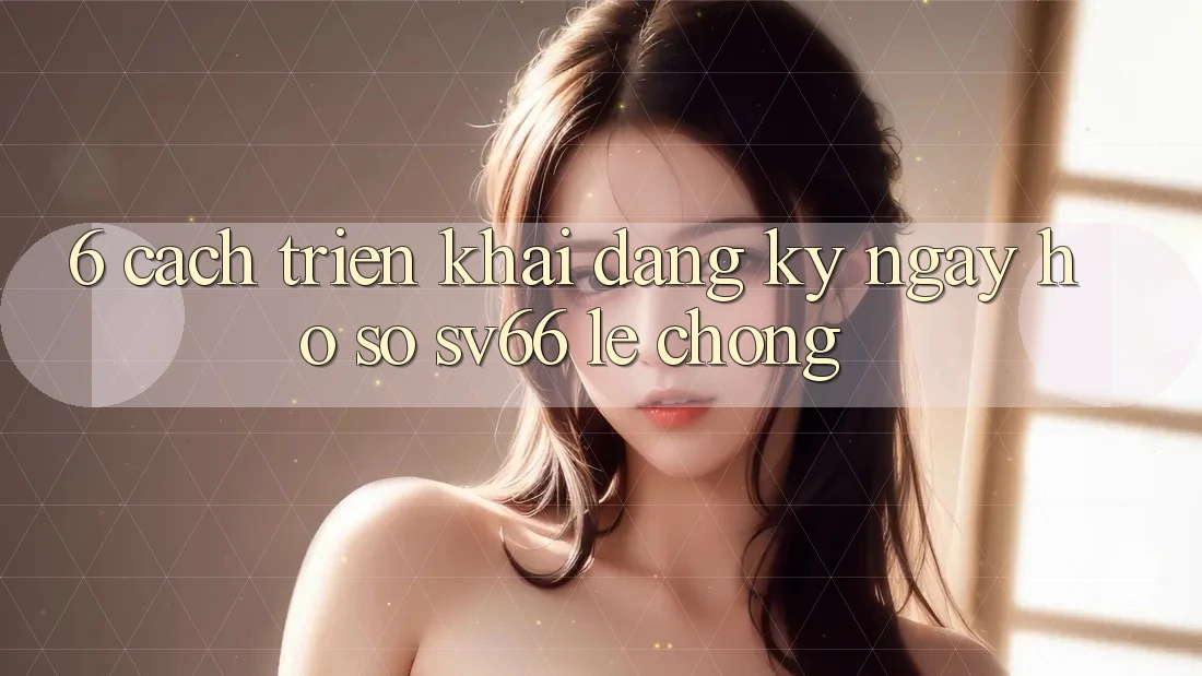 6. Cách triển khai Đăng ký ngay Hồ sơ SV66 Lẹ Chóng 6. Cách triển khai Đăng ký ngay Hồ sơ SV66 Lẹ Chóng
