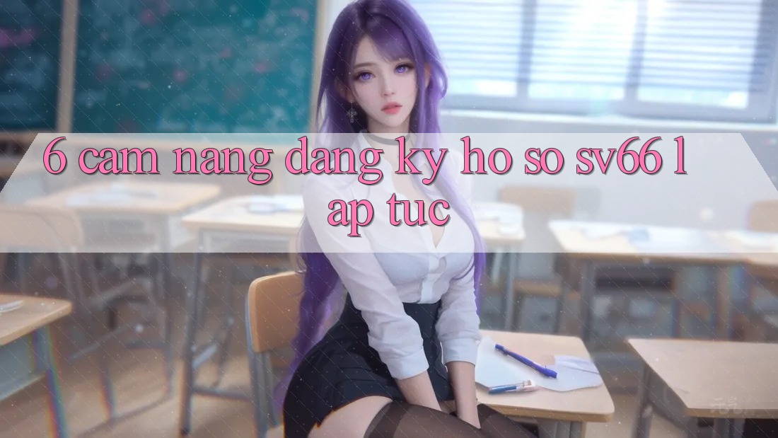 6. Cẩm nang Đăng Ký Hồ sơ SV66 Lập tức 6. Cẩm nang Đăng Ký Hồ sơ SV66 Lập tức
