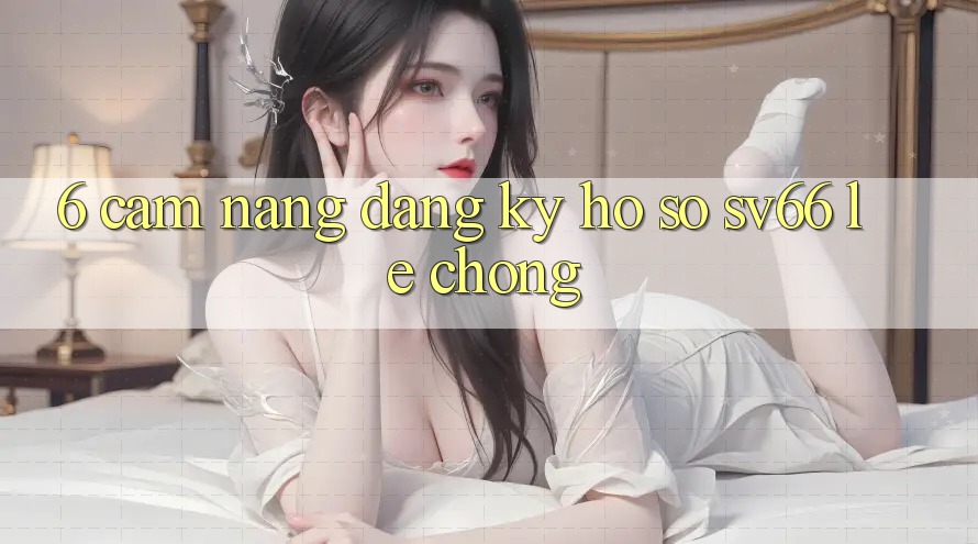 6. Cẩm nang Đăng Ký Hồ sơ SV66 Lẹ Chóng 6. Cẩm nang Đăng Ký Hồ sơ SV66 Lẹ Chóng