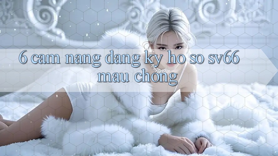 6. Cẩm nang Đăng Ký Hồ sơ SV66 Mau Chóng