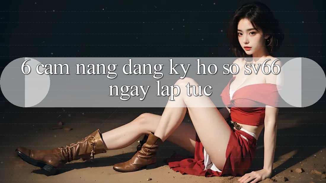 6. Cẩm nang Đăng Ký Hồ sơ SV66 Ngay lập tức 6. Cẩm nang Đăng Ký Hồ sơ SV66 Ngay lập tức