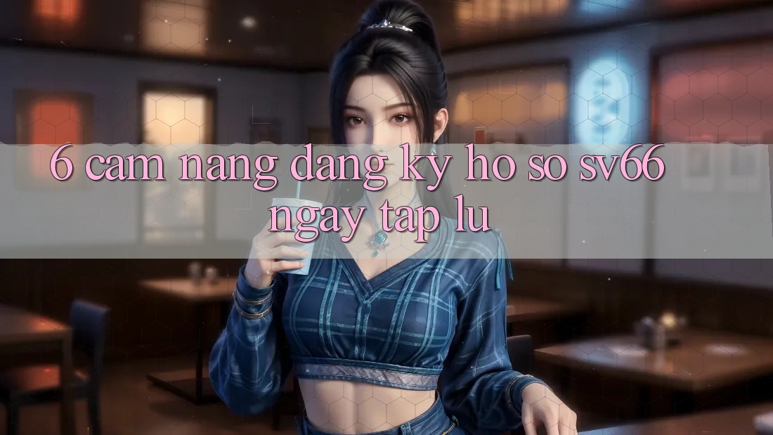 6. Cẩm nang Đăng Ký Hồ sơ SV66 Ngay tắp lự 6. Cẩm nang Đăng Ký Hồ sơ SV66 Ngay tắp lự