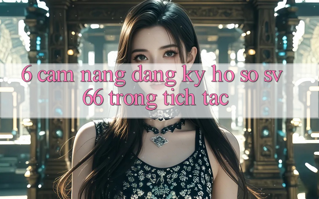 6. Cẩm nang Đăng Ký Hồ sơ SV66 Trong tích tắc 6. Cẩm nang Đăng Ký Hồ sơ SV66 Trong tích tắc