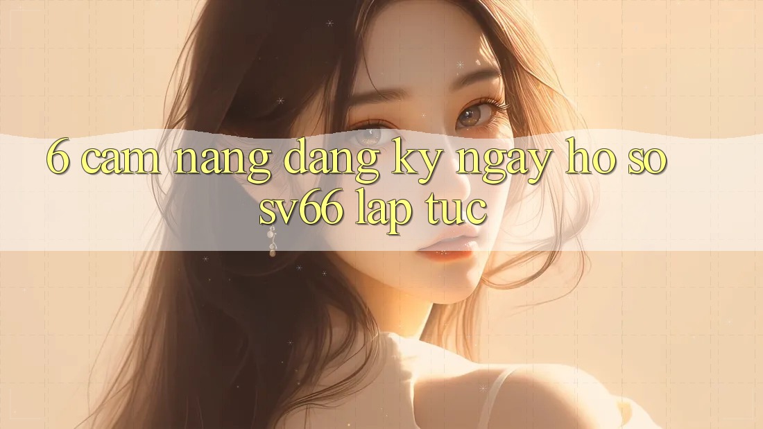 6. Cẩm nang Đăng ký ngay Hồ sơ SV66 Lập tức 6. Cẩm nang Đăng ký ngay Hồ sơ SV66 Lập tức