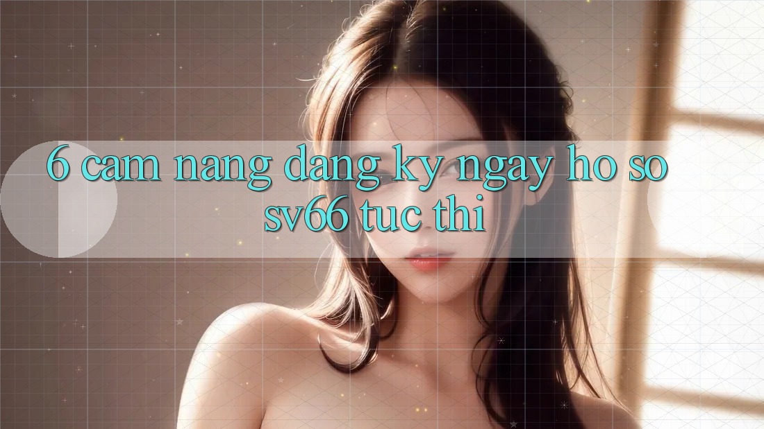 6. Cẩm nang Đăng ký ngay Hồ sơ SV66 Tức thì