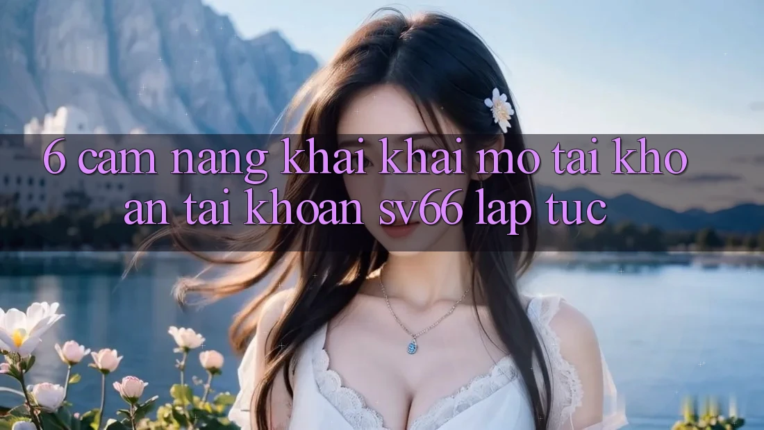 6. Cẩm nang Khai khai mở tài khoản Tài Khoản SV66 Lập tức 6. Cẩm nang Khai khai mở tài khoản Tài Khoản SV66 Lập tức