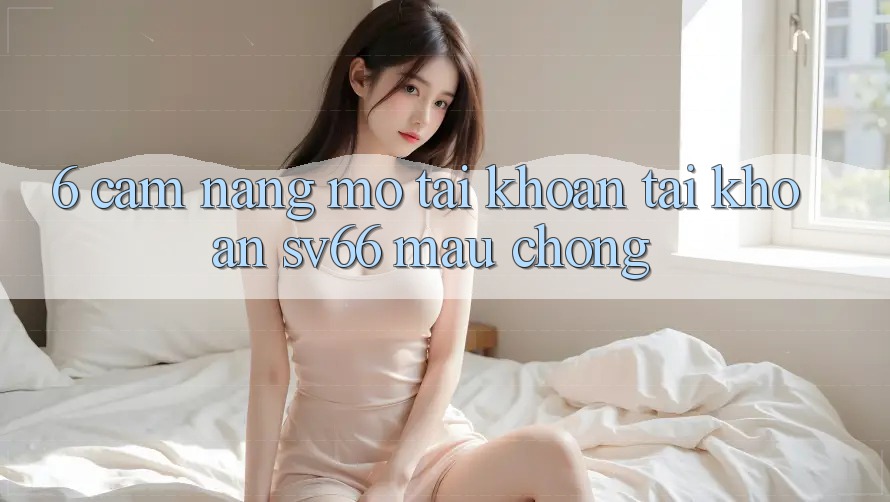 6. Cẩm nang Mở tài khoản Tài Khoản SV66 Mau Chóng 6. Cẩm nang Mở tài khoản Tài Khoản SV66 Mau Chóng