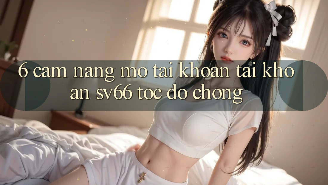 6. Cẩm nang Mở tài khoản Tài Khoản SV66 Tốc độ Chóng