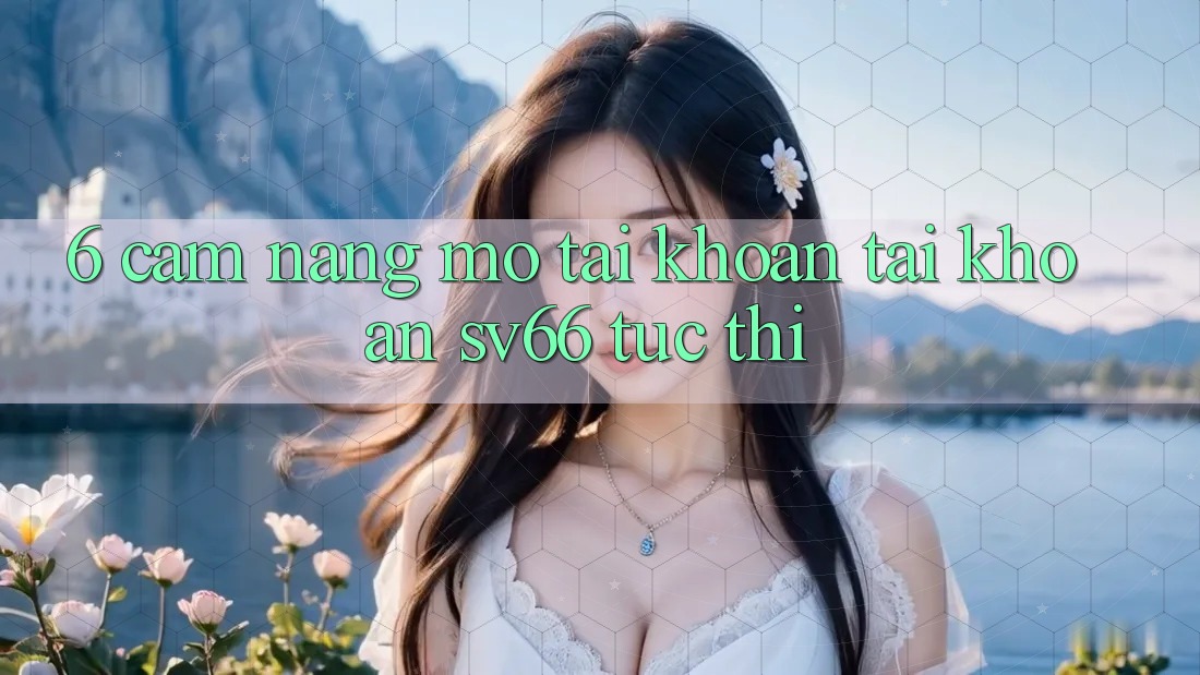 6. Cẩm nang Mở tài khoản Tài Khoản SV66 Tức thì 6. Cẩm nang Mở tài khoản Tài Khoản SV66 Tức thì