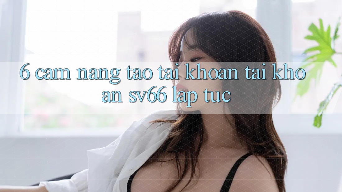 6. Cẩm nang Tạo tài khoản Tài Khoản SV66 Lập tức 6. Cẩm nang Tạo tài khoản Tài Khoản SV66 Lập tức