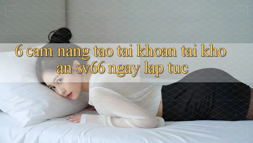 6. Cẩm nang Tạo tài khoản Tài Khoản SV66 Ngay lập tức