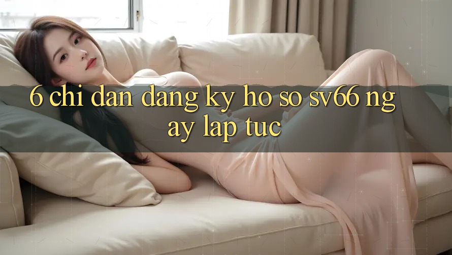 6. Chỉ dẫn Đăng Ký Hồ sơ SV66 Ngay lập tức 6. Chỉ dẫn Đăng Ký Hồ sơ SV66 Ngay lập tức