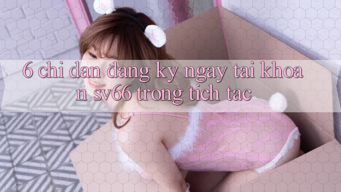 6. Chỉ dẫn Đăng ký ngay Tài Khoản SV66 Trong tích tắc