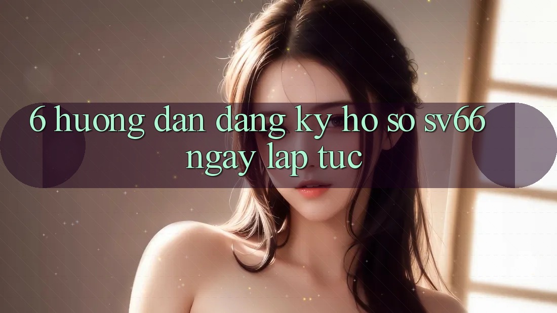 6. Hướng dẫn Đăng Ký Hồ sơ SV66 Ngay lập tức