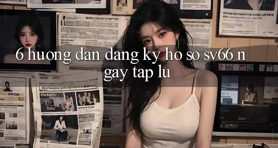 6. Hướng Dẫn Đăng Ký Hồ sơ SV66 Ngay tắp lự 6. Hướng Dẫn Đăng Ký Hồ sơ SV66 Ngay tắp lự